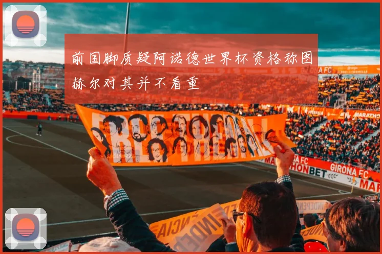 前国脚质疑阿诺德世界杯资格称图赫尔对其并不看重