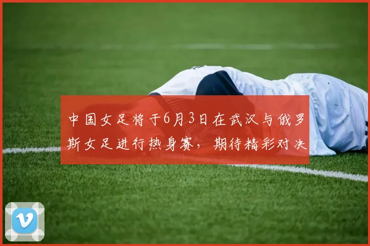 中国女足将于6月3日在武汉与俄罗斯女足进行热身赛，期待精彩对决