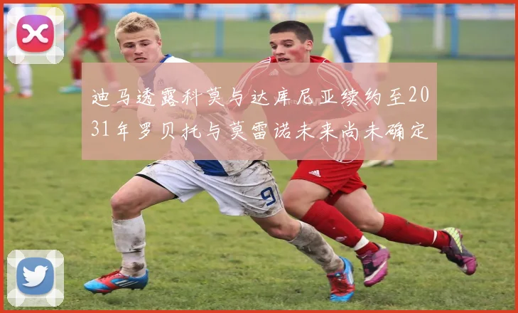 迪马透露科莫与达库尼亚续约至2031年罗贝托与莫雷诺未来尚未确定