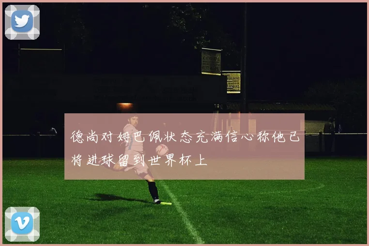 德尚对姆巴佩状态充满信心称他已将进球留到世界杯上