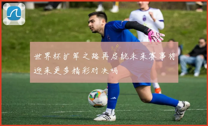 世界杯扩军之路再启航未来赛事将迎来更多精彩对决吗