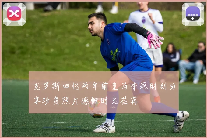 克罗斯回忆两年前皇马夺冠时刻分享珍贵照片感慨时光荏苒
