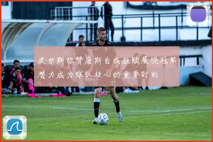 皮尔斯称赞唐斯自我救赎展现冠军潜力成为球队核心的重要时刻