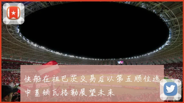 快船在祖巴茨交易后以第五顺位选中基顿瓦格勒展望未来