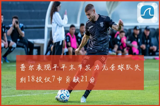 普尔表现平平末节发力无奈球队失利18投仅7中贡献21分