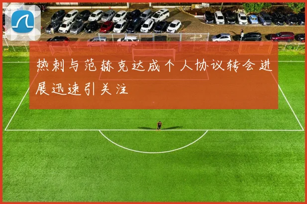 热刺与范赫克达成个人协议转会进展迅速引关注