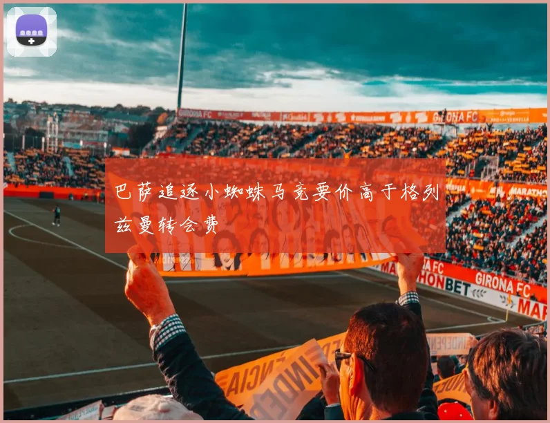 巴萨追逐小蜘蛛马竞要价高于格列兹曼转会费