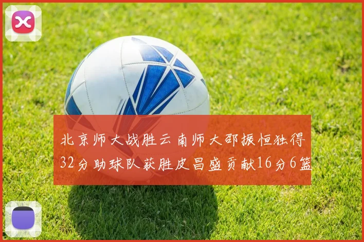 北京师大战胜云南师大邵振恒独得32分助球队获胜皮昌盛贡献16分6篮板5助攻