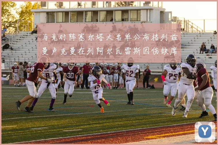 马竞对阵塞尔塔大名单公布格列兹曼卢克曼在列阿尔瓦雷斯因伤缺席
