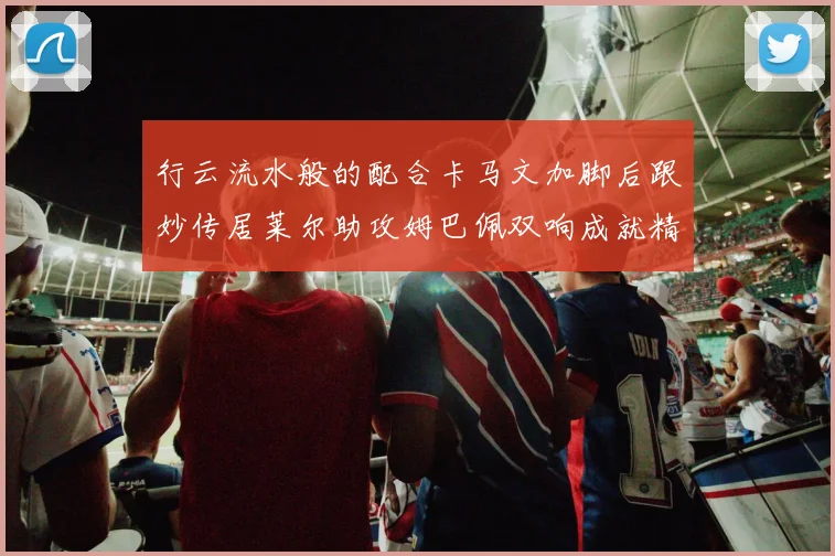 行云流水般的配合卡马文加脚后跟妙传居莱尔助攻姆巴佩双响成就精彩瞬间