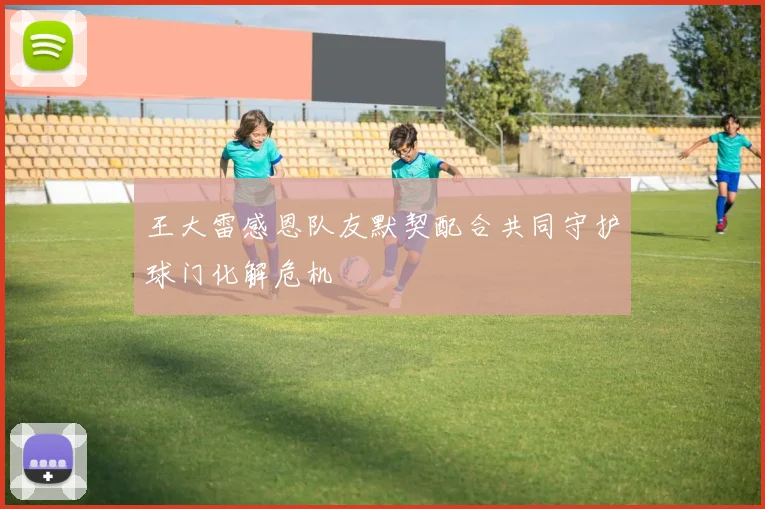 王大雷感恩队友默契配合共同守护球门化解危机