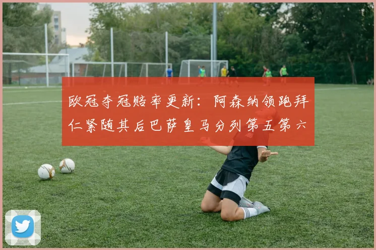 欧冠夺冠赔率更新：阿森纳领跑拜仁紧随其后巴萨皇马分列第五第六位