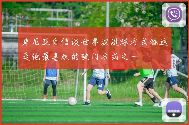 库尼亚自信谈世界波进球方式称这是他最喜欢的破门方式之一