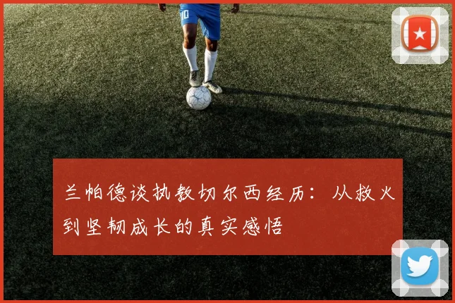 兰帕德谈执教切尔西经历：从救火到坚韧成长的真实感悟