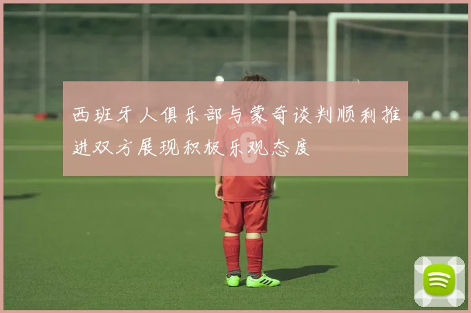西班牙人俱乐部与蒙奇谈判顺利推进双方展现积极乐观态度