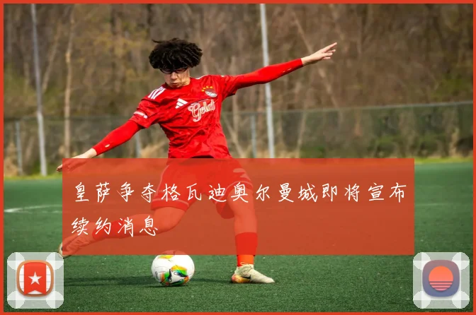 皇萨争夺格瓦迪奥尔曼城即将宣布续约消息