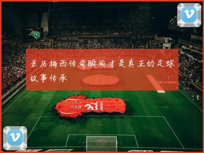 亲历梅西传奇瞬间才是真正的足球故事传承
