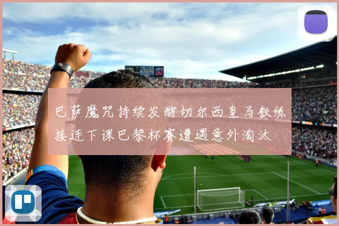 巴萨魔咒持续发酵切尔西皇马教练接连下课巴黎杯赛遭遇意外淘汰