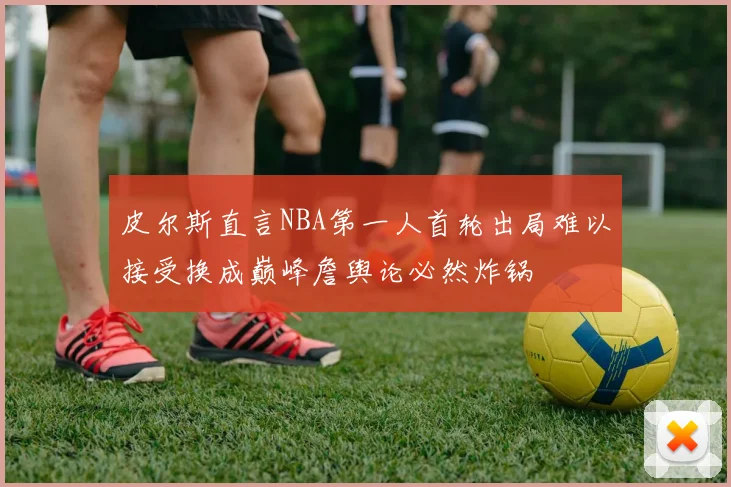 皮尔斯直言NBA第一人首轮出局难以接受换成巅峰詹舆论必然炸锅