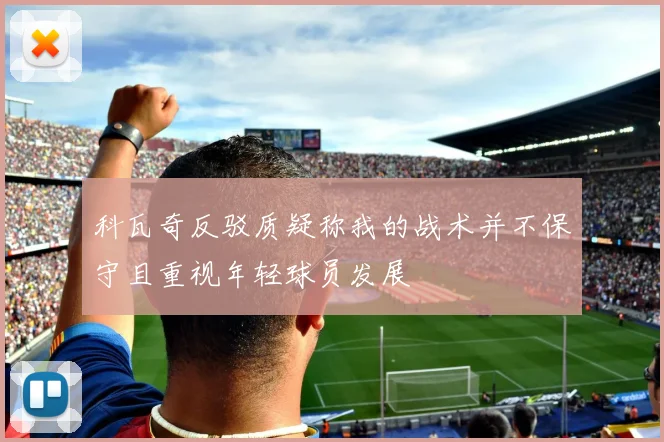 科瓦奇反驳质疑称我的战术并不保守且重视年轻球员发展
