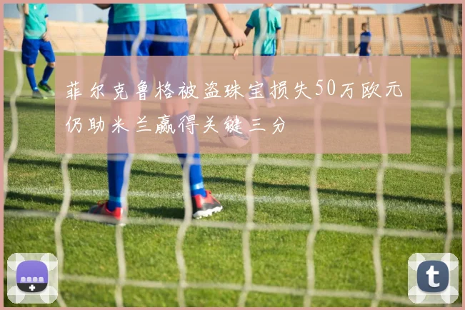 菲尔克鲁格被盗珠宝损失50万欧元仍助米兰赢得关键三分