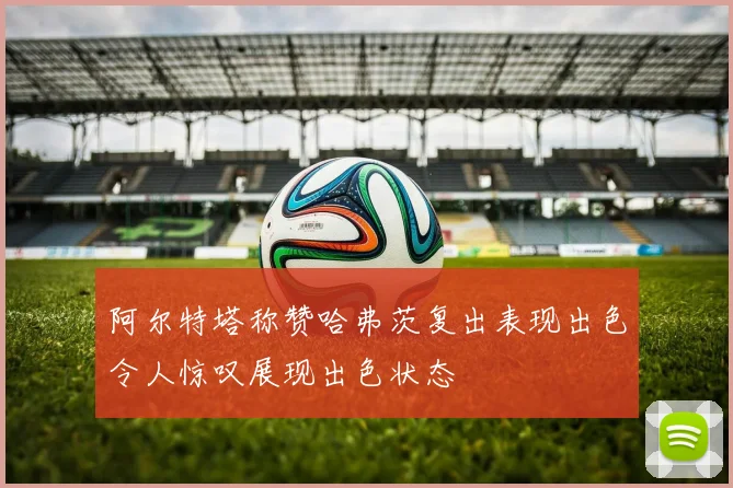 阿尔特塔称赞哈弗茨复出表现出色令人惊叹展现出色状态
