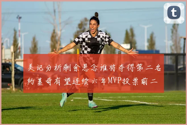 美记分析剩余悬念谁将夺得第二名约基奇有望连续六年MVP投票前二