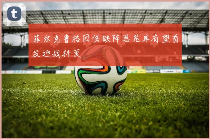 菲尔克鲁格因伤缺阵恩昆库有望首发迎战科莫