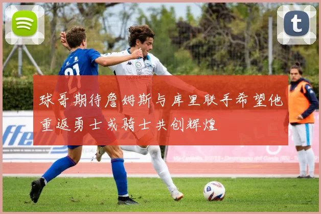 球哥期待詹姆斯与库里联手希望他重返勇士或骑士共创辉煌