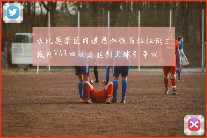 法比奥禁区内遭恩加德乌拉拉倒主裁判VAR回放后拒判点球引争议