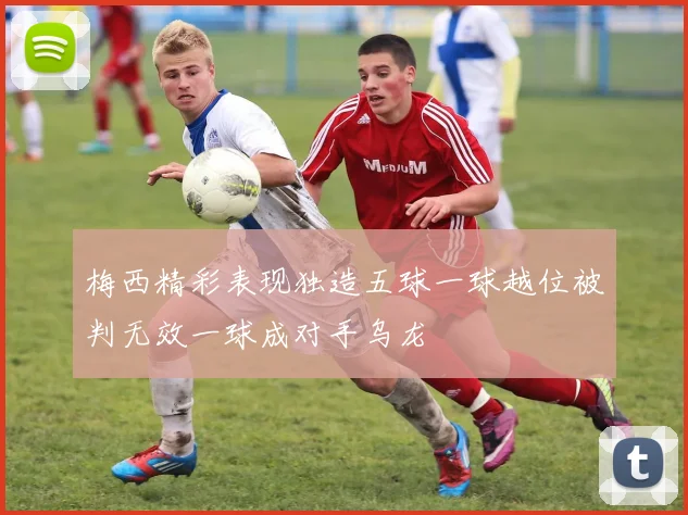 梅西精彩表现独造五球一球越位被判无效一球成对手乌龙
