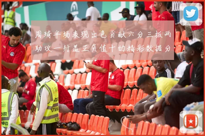 周琦半场表现出色贡献六分三板两助攻一封盖正负值十的精彩数据分析