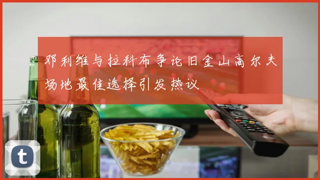 邓利维与拉科布争论旧金山高尔夫场地最佳选择引发热议