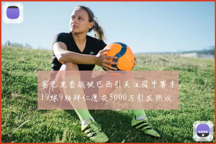 塞巴里首战破巴西引关注荷甲赛季19球9助拜仁愿花5000万引发热议
