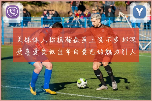 美媒体人称杨瀚森虽上场不多却深受喜爱类似当年白曼巴的魅力引人瞩目