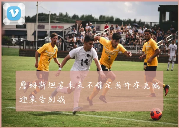 詹姆斯坦言未来不确定或许在克城迎来告别战