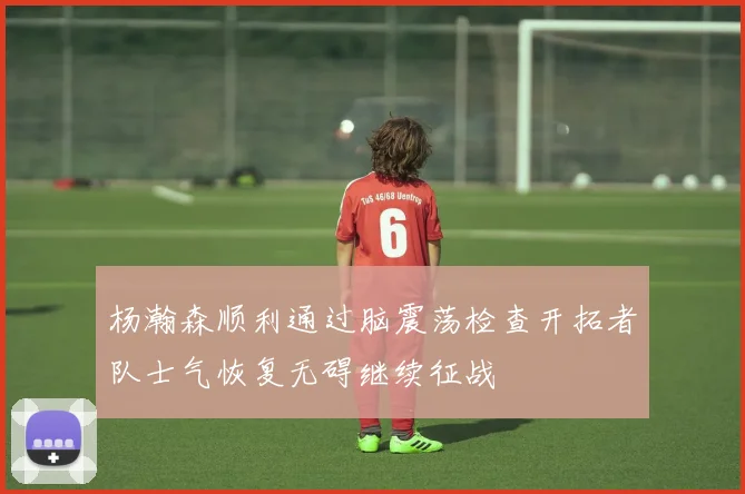杨瀚森顺利通过脑震荡检查开拓者队士气恢复无碍继续征战