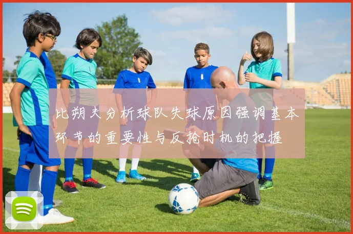 比朔夫分析球队失球原因强调基本环节的重要性与反抢时机的把握
