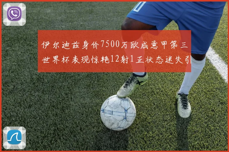 伊尔迪兹身价7500万欧成意甲第三世界杯表现惊艳12射1正状态迷失引发关注